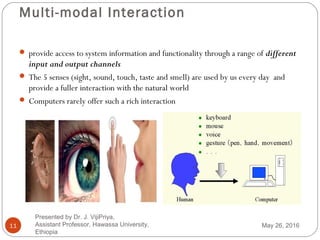 Multi-modal Interaction
11
 provide access to system information and functionality through a range of different
input and output channels
 The 5 senses (sight, sound, touch, taste and smell) are used by us every day and
provide a fuller interaction with the natural world
 Computers rarely offer such a rich interaction
May 26, 2016
Presented by Dr. J. VijiPriya,
Assistant Professor, Hawassa University,
Ethiopia
 