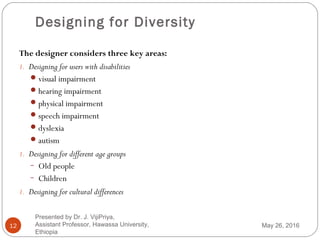 Designing for Diversity
12
The designer considers three key areas:
1. Designing for users with disabilities
visual impairment
hearing impairment
physical impairment
speech impairment
dyslexia
autism
1. Designing for different age groups
− Old people
− Children
1. Designing for cultural differences
May 26, 2016
Presented by Dr. J. VijiPriya,
Assistant Professor, Hawassa University,
Ethiopia
 