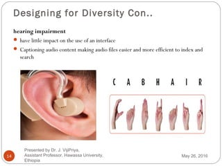 Designing for Diversity Con..
14
hearing impairment
 have little impact on the use of an interface
 Captioning audio content making audio files easier and more efficient to index and
search
May 26, 2016
Presented by Dr. J. VijiPriya,
Assistant Professor, Hawassa University,
Ethiopia
 