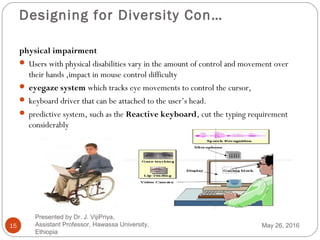 Designing for Diversity Con…
15
physical impairment
 Users with physical disabilities vary in the amount of control and movement over
their hands ,impact in mouse control difficulty
 eyegaze system which tracks eye movements to control the cursor,
 keyboard driver that can be attached to the user’s head.
 predictive system, such as the Reactive keyboard, cut the typing requirement
considerably
May 26, 2016
Presented by Dr. J. VijiPriya,
Assistant Professor, Hawassa University,
Ethiopia
 