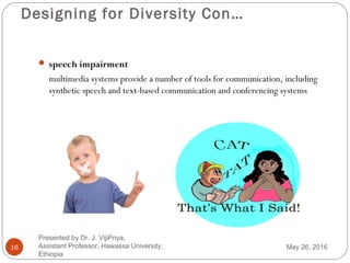 Designing for Diversity Con…
16
 speech impairment
multimedia systems provide a number of tools for communication, including
synthetic speech and text-based communication and conferencing systems
May 26, 2016
Presented by Dr. J. VijiPriya,
Assistant Professor, Hawassa University,
Ethiopia
 