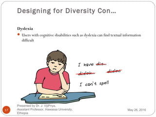 Designing for Diversity Con…
17
Dyslexia
 Users with cognitive disabilities such as dyslexia can find textual information
difficult
May 26, 2016
Presented by Dr. J. VijiPriya,
Assistant Professor, Hawassa University,
Ethiopia
 
