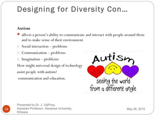 Designing for Diversity Con…
18
Autism
 affects a person’s ability to communicate and interact with people around them
and to make sense of their environment
1. Social interaction – problems
2. Communication – problems
3. Imagination – problems
How might universal design of technology
assist people with autism?
communication and education.
May 26, 2016
Presented by Dr. J. VijiPriya,
Assistant Professor, Hawassa University,
Ethiopia
 