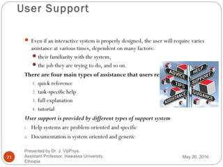 User Support
21
 Even if an interactive system is properly designed, the user will require varies
assistance at various times, dependent on many factors:
their familiarity with the system,
the job they are trying to do, and so on.
There are four main types of assistance that users require:
1. quick reference
2. task-specific help
3. full explanation
4. tutorial
User support is provided by different types of support system
i. Help systems are problem oriented and specific
ii. Documentation is system oriented and generic
May 26, 2016
Presented by Dr. J. VijiPriya,
Assistant Professor, Hawassa University,
Ethiopia
 