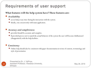 Requirements of user support
23
What features will the help system have? These features are:
 Availability
 access help at any time during his interaction with the system.
 Ideally, run concurrently with main application.
 Accuracy and completeness
 provided should be accurate and complete.
 If provided proves not to match the actual behavior of the system the user will become disillusioned
(disappointed) with the help facilities.
 Consistency
 Online help should also be consistent with paper documentation in terms of content, terminology and
style of presentation
May 26, 2016
Presented by Dr. J. VijiPriya,
Assistant Professor, Hawassa University,
Ethiopia
 