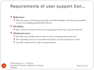 Requirements of user support Con…
24
 Robustness
 When the system is behaving unexpectedly or has failed altogether ,the help system should be
correct error handling and predictable behavior.
 Flexibility
 allow each user to interact with it in a way appropriate to his needs, experience and task.
 Unobtrusiveness
 The help system should not prevent the user from continuing with normal work.
 The textual help system on a non-windowed interface may interrupt the user’s work.
 A possible solution to this is split-screen presentation.
May 26, 2016
Presented by Dr. J. VijiPriya,
Assistant Professor, Hawassa University,
Ethiopia
 