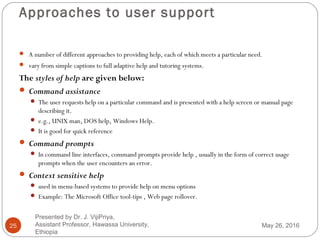 Approaches to user support
25
 A number of different approaches to providing help, each of which meets a particular need.
 vary from simple captions to full adaptive help and tutoring systems.
The styles of help are given below:
 Command assistance
 The user requests help on a particular command and is presented with a help screen or manual page
describing it.
 e.g., UNIX man, DOS help, Windows Help.
 It is good for quick reference
 Command prompts
 In command line interfaces, command prompts provide help , usually in the form of correct usage
prompts when the user encounters an error.
 Context sensitive help
 used in menu-based systems to provide help on menu options
 Example: The Microsoft Office tool-tips , Web page rollover.
May 26, 2016
Presented by Dr. J. VijiPriya,
Assistant Professor, Hawassa University,
Ethiopia
 