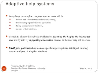 Adaptive help systems
31
 In any large or complex computer system, users will be
 familiar with a subset of the available functionality,
 demonstrating expertise in some applications
 having no experience with others,
 unaware of their existence.
 attempt to address these above problems by adapting the help to the individual
user and by actively suggesting alternative courses to the user may not be aware.
 Intelligent systems include domain-specific expert systems, intelligent tutoring
systems and general adaptive interfaces.
May 26, 2016
Presented by Dr. J. VijiPriya,
Assistant Professor, Hawassa University,
Ethiopia
 