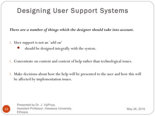 Designing User Support Systems
33
There are a number of things which the designer should take into account.
1. User support is not an `add on’
 should be designed integrally with the system.
1. Concentrate on content and context of help rather than technological issues.
2. Make decisions about how the help will be presented to the user and how this will
be affected by implementation issues.
May 26, 2016
Presented by Dr. J. VijiPriya,
Assistant Professor, Hawassa University,
Ethiopia
 