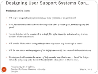 Designing User Support Systems Con…
35
Implementation issues
1. Will help be an operating system command, a meta-command or an application?
2. What physical constraint does the machine impose in terms of screen space, memory capacity and
speed?
3. How the help data is to be structured: in a single file, a file hierarchy, a database? any structure
should be flexible and extensible
4. Will users be able to browse through the system or only request help on one topic at a time?
5. Will the user make a hard copy of part of the help system to study later (manuals and documentation).
6. The designer should consider the authors of help material as well as its users. Even if the designer
writes the initial help texts, these will be extended by other authors at different times.
May 26, 2016
Presented by Dr. J. VijiPriya,
Assistant Professor, Hawassa University,
Ethiopia
 