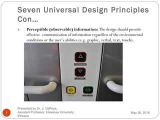 Seven Universal Design Principles
Con…
7
4. Perceptible (observable) information: The design should provide
effective communication of information regardless of the environmental
conditions or the user’s abilities (e.g. graphic, verbal, text, touch).
May 26, 2016
Presented by Dr. J. VijiPriya,
Assistant Professor, Hawassa University,
Ethiopia
 