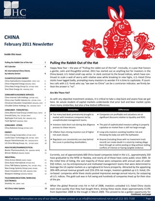 CHINA February 2011 Newsletter



CHINA
February 2011 Newsletter

Inside this issue:


Pulling the Rabbit Out of the Hat                  1    Pulling the Rabbit Out of the Hat
HCI Calendar                                       4
                                                        Happy New Year – the year of “Pulling the rabbit out of the hat”. Ironically, in a year that honors
HC International China Clients                          a gentle, calm and thoughtful animal, 2011 has started out as anything but for investors in the
by Industry Sector:                                6    China-based, U.S.-listed small cap sector. In stark contrast to the broad indices, which have con-
CLEANTECH/CLEAN ENERGY:                                 tinued to scale a wall of worry with relative ease while breaking to new highs, U.S.-listed China
China Hydroelectric Corporation (NYSE: CHC)        6    stocks have lagged badly, prompting many investors to wonder if it is time to capitulate. If count-
China Integrated Energy (NASDAQ: CBEH)             6    less calls with U.S. funds who say “we own no China” can be a contrarian indicator, we firmly be-
China New Energy Group Co. (OTCQB: CNER)           6    lieve the answer is “no”.
Sino Clean Energy Inc. (NASDAQ: SCEI)              6

                                                        Are We There Yet?
CONSUMER & BUSINESS SERVICES:
China Internet Café Holdings (OTCQB: CICC)         7
China Linen Textile Industry Inc. (OTCQB: CTXIF)   7
                                                        As with any objective investment analysis, it is critical to take a step back and assess how we got
ChinaCast Education Corporation (NASDAQ: CAST)     7    here. An astute student of capital markets understands that prior bull and bear market cycles
ChinaNet Online Holdings, Inc. (NASDAQ: CNET)      7    share many similarities, but also a few distinct differences.
CONSUMER - FOOD/RETAIL:                                                     Similarities                                           Differences
China Marine Food Group Limited (AMEX: CMFO)       8
Emerald Dairy, Inc. (OTCQB: EMDY)                  8
                                                         Too many bad deals prematurely brought to          Companies are profitable and valuations are at
SkyPeople Fruit Juice, Inc. (NASDAQ: SPU)          8      market with immature companies led by               significant discounts relative to liquidity and ROIC.
Tianli Agritech (NASDAQ: OINK)                     8      unsophisticated management teams.

CONSUMER - OTHER:                                        Investors took short cuts during due diligence  The pool of sophisticated investors willing to properly
China Redstone Group (OTCQB: CGPI)                 9      process to chase returns.                           capitalize on market fears is still not large enough.

ENERGY:                                                  Inflation fears driving investors out of higher    Long-only investors avoiding headline risk and
China Energy Corporation (OTCQB: CHGY)             9      risk asset classes.                                 throwing the baby out with the bathwater.
LianDi Clean Technology Ltd. (OCTQB: LNDT)         9
Keyuan Petrochemicals, Inc. (NASDAQ KEYP)          10
                                                         Regulators are consistently one step behind        Anyone (including those with no investment track
US China Mining Group, Inc. (OTCQB: SGZH)          10
                                                          the curve in protecting shareholders.               record) can create doubt in a stock by making allega-
                                                                                                              tions through an online posting or blog without stating
HEALTHCARE/PHARMACEUTICAL:                                                                                    conflicts of interest or having tangible evidence.
Biostar Pharmaceuticals, Inc. (NASDAQ: BSPM)       10
Winner Medical (NASDAQ: WWIN)                      11
                                                        Currently, out of approximately 600 China based companies listed in the U.S., approximately 250
INDUSTRIAL:                                             have graduated to the NYSE or Nasdaq, and nearly all of these have come public since 2005. At
China Armco Metals (AMEX: CNAM)                    11
                                                        the initial time of listing, the vast majority of those were companies with annual sales of under
China Rutai International (OTCQB: CRUI)            11
                                                        $50 million, run by entrepreneurial and motivated management teams that were determined to
China TMK Battery Systems, Inc. (OTCQB : DFEL)     11
New Energy Systems Group (AMEX: NEWN)              12
                                                        leverage the US capital markets as a springboard to future prosperity. Attracted by the appetizing
Ossen Innovation Col, Ltd. (NASDAQ: OSN)           12   30%-40% annual revenue growth and 15%-25% net margin, investors gobbled up U.S.-listed, Chi-
Wowjoint Holdings (NASDAQ: BWOW)                   12   na-based companies while these stocks posted impressive average annual returns, far outpacing
                                                        all U.S. indices. The gold rush was in full swing and hundreds of companies lined up for their slice
TELECOMMUNICATIONS /WIRELESS/
ELECTRONICS:
                                                        of the pie.
SinoHub, Inc. (AMEX: SIHI)                         12
                                                        When the global financial crisis hit in Fall of 2008, investors unloaded U.S.-listed China stocks
HCI China Index Update                             13   even more quickly than they had bought them, driving these stocks down approximately 51.0%
                                                        from September 2008 to the trough in March 2009. This proved to be a golden opportunity for
                                                                                                                                                 Continued, next page
     For more information on any of our clients, please contact us at info@hcinternational.net or call 212-301-7130                                                   Page 1
 