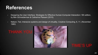 References
- Designing the User Interface: Strategies for Effective Human-Computer Interaction / 5th edition,
by Ben Schneiderman & Catherine Plaisant (2010)
- Nelson, Ted, Interacive systems and design of virtuality, Creative Computing, 6, 11, (November
1980)
24
THANK YOU
TIME’S UP
 