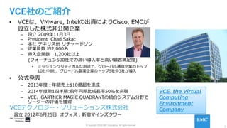 2
© Copyright 2016 EMC Corporation. All rights reserved.
VCE社のご紹介
•  VCEは、VMware, Intelの出資によりCisco, EMCが
設⽴した株式⾮公開企業
–  設⽴ 2009年11⽉3⽇
–  President Chad Sakac
–  本社 テキサス州 リチャードソン
–  従業員数 約2,000名
–  導⼊企業数 1,200社以上
(フォーチュン500社での⾼い導⼊率と⾼い顧客満⾜度)
•  ミッションクリティカルな⽤途で、グローバル通信企業のトップ
10社中8社、グローバル製薬企業のトップ5社中3社が導⼊
•  公式発表
–  2013年度：年間売上$10億超を達成
–  2014年度第1四半期:前年同期⽐成⻑率50%を突破
–  VCE、GARTNER MAGIC QUADRANTの統合システム分野で
リーダーの評価を獲得
VCEテクノロジー・ソリューションズ株式会社
 設⽴ 2012年6⽉25⽇ オフィス：新宿マインズタワー
VCE, the Virtual
Computing
Environment
Company
 