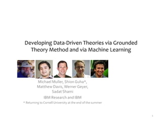Developing Data-Driven Theories via Grounded
Theory Method and via Machine Learning
1
Michael Muller, ShionGuha*,
Matthew Davis,Werner Geyer,
Sadat Shami
IBM Research and IBM
* Returning to Cornell University at the end of the summer
 