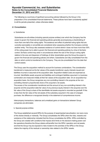 Hyundai Commercial, Inc. and Subsidiaries
Notes to the Consolidated Financial Statements
December 31, 2012 and 2011

  The following is a summary of significant accounting policies followed by the Group in the
  preparation of its consolidated financial statements. These policies have been consistently applied
  to all the periods presented, unless otherwise stated.


2.1 Consolidation


  a. Subsidiaries


   Subsidiaries are all entities (including special purpose entities) over which the Company has the
   power to govern the financial and operating policies generally accompanying a shareholding of
   more than one-half of the voting rights. The existence and effect of potential voting rights that are
   currently exercisable or convertible are considered when assessing whether the Company controls
   another entity. The Group also assesses existence of control where it does not have more than 50%
   of the voting power but is able to govern the financial and operating policies by virtue of de-facto
   control. De-facto control may arise in circumstances where the size of the Group’s voting rights
   relative to the size and dispersion of holdings of other shareholders give the Group the power to
   govern the financial and operating policies and others. Subsidiaries are fully consolidated from the
   date on which control is transferred to the Company. They are de-consolidated from the date that
   control ceases.

  The Group uses the acquisition method to account for business combinations. The consideration
  transferred is measured as the fair values of the assets transferred, equity interests issued and
  liabilities incurred or assumed at the acquisition date. Acquisition-related costs are expensed as
  incurred. Identifiable assets acquired and liabilities and contingent liabilities assumed in a business
  combination are measured initially at their fair values at the acquisition date. On an acquisition-by-
  acquisition basis, the Group recognizes any non-controlling interest in the acquiree at the non-
  controlling interest’s proportionate share of the acquiree’s net assets.
  The excess of the consideration transferred and the amount of any non-controlling interest in the
  acquiree and the acquisition-date fair value of any previous equity interest in the acquiree over the
  fair value of the Group’s share of the identifiable net assets acquired is recorded as goodwill. If this
  is less than the fair value of the net assets of the subsidiary acquired in the case of a bargain
  purchase, the difference is recognized directly in the statement of comprehensive income.


  Intercompany transactions, balances and unrealized gains on transactions between Group
  companies are eliminated.


  b. Special purpose entities


  The Group established several SPEs for the purpose of asset-backed securitization, but owns none
  of the shares directly or indirectly. The Group consolidates the SPEs when the risks, rewards and
  substance of the relationship indicated that the Group consolidates the SPEs. SPEs controlled by
  the Group are created with conditions that impose strict limits on the decision-making power over
  the operations therefore the Group obtains all benefits from the SPEs’ operation and net assets,
  and that the Group may be exposed to risks incident to the activities of the SPEs or the Group
  retains the majority of the residual or ownership risks related to the SPEs’ assets.



                                                    14
 