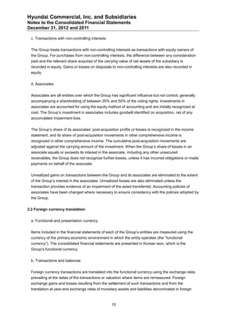 Hyundai Commercial, Inc. and Subsidiaries
Notes to the Consolidated Financial Statements
December 31, 2012 and 2011

  c. Transactions with non-controlling interests


  The Group treats transactions with non-controlling interests as transactions with equity owners of
  the Group. For purchases from non-controlling interests, the difference between any consideration
  paid and the relevant share acquired of the carrying value of net assets of the subsidiary is
  recorded in equity. Gains or losses on disposals to non-controlling interests are also recorded in
  equity.


  d. Associates


  Associates are all entities over which the Group has significant influence but not control, generally
  accompanying a shareholding of between 20% and 50% of the voting rights. Investments in
  associates are accounted for using the equity method of accounting and are initially recognized at
  cost. The Group’s investment in associates includes goodwill identified on acquisition, net of any
  accumulated impairment loss.


  The Group’s share of its associates’ post-acquisition profits or losses is recognized in the income
  statement, and its share of post-acquisition movements in other comprehensive income is
  recognized in other comprehensive income. The cumulative post-acquisition movements are
  adjusted against the carrying amount of the investment. When the Group’s share of losses in an
  associate equals or exceeds its interest in the associate, including any other unsecured
  receivables, the Group does not recognize further losses, unless it has incurred obligations or made
  payments on behalf of the associate.


  Unrealized gains on transactions between the Group and its associates are eliminated to the extent
  of the Group’s interest in the associates. Unrealized losses are also eliminated unless the
  transaction provides evidence of an impairment of the asset transferred. Accounting policies of
  associates have been changed where necessary to ensure consistency with the policies adopted by
  the Group.


2.2 Foreign currency translation


  a. Functional and presentation currency


  Items included in the financial statements of each of the Group’s entities are measured using the
  currency of the primary economic environment in which the entity operates (the “functional
  currency”). The consolidated financial statements are presented in Korean won, which is the
  Group’s functional currency.


  b. Transactions and balances


  Foreign currency transactions are translated into the functional currency using the exchange rates
  prevailing at the dates of the transactions or valuation where items are remeasured. Foreign
  exchange gains and losses resulting from the settlement of such transactions and from the
  translation at year-end exchange rates of monetary assets and liabilities denominated in foreign



                                                   15
 