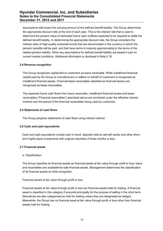 Hyundai Commercial, Inc. and Subsidiaries
Notes to the Consolidated Financial Statements
December 31, 2012 and 2011

  assumptions will impact the carrying amount of the defined benefit liability. The Group determines
  the appropriate discount rate at the end of each year. This is the interest rate that is used to
  determine the present value of estimated future cash outflows expected to be required to settle the
  defined benefit liability. In determining the appropriate discount rate, the Group considers the
  interest rates of high-quality corporate bonds that are denominated in the currency in which the
  pension benefits will be paid, and that have terms to maturity approximating to the terms of the
  related pension liability. Other key assumptions for defined benefit liability are based in part on
  current market conditions. Additional information is disclosed in Note 2.16.


2.4 Revenue recognition


  The Group recognizes capital lent to customers as loans receivable. While installment financial
  capital paid by the Group to manufacturers or sellers on behalf of customers is recognized as
  installment financial assets. Financial lease receivables classified as financial leases are
  recognized as lease receivables.


  The expected future cash flows from loans receivable, installment financial assets and lease
  receivables (“Financial receivables”) described above are amortized under the effective interest
  method over the period of the financial receivables being used by customers.


2.5 Statements of cash flows


  The Group prepares statements of cash flows using indirect method.


2.6 Cash and cash equivalents


  Cash and cash equivalents include cash in hand, deposits held at call with banks and other short-
  term highly liquid investments with original maturities of three months or less.


2.7 Financial assets


  a. Classification


  The Group classifies its financial assets as financial assets at fair value through profit or loss, loans
  and receivables and available-for-sale financial assets. Management determines the classification
  of its financial assets at initial recognition.


  Financial assets at fair value through profit or loss


  Financial assets at fair value through profit or loss are financial assets held for trading. A financial
  asset is classified in this category if acquired principally for the purpose of selling in the short term.
  Derivatives are also categorized as held for trading unless they are designated as hedges.
  Meanwhile, the Group has no financial asset at fair value through profit or loss other than financial
  assets held for trading.




                                                     17
 