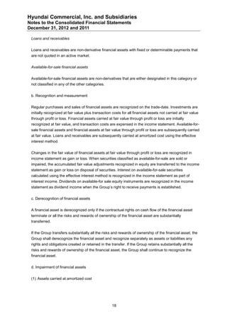 Hyundai Commercial, Inc. and Subsidiaries
Notes to the Consolidated Financial Statements
December 31, 2012 and 2011

 Loans and receivables


 Loans and receivables are non-derivative financial assets with fixed or determinable payments that
 are not quoted in an active market.


 Available-for-sale financial assets


 Available-for-sale financial assets are non-derivatives that are either designated in this category or
 not classified in any of the other categories.


 b. Recognition and measurement


 Regular purchases and sales of financial assets are recognized on the trade-date. Investments are
 initially recognized at fair value plus transaction costs for all financial assets not carried at fair value
 through profit or loss. Financial assets carried at fair value through profit or loss are initially
 recognized at fair value, and transaction costs are expensed in the income statement. Available-for-
 sale financial assets and financial assets at fair value through profit or loss are subsequently carried
 at fair value. Loans and receivables are subsequently carried at amortized cost using the effective
 interest method.


 Changes in the fair value of financial assets at fair value through profit or loss are recognized in
 income statement as gain or loss. When securities classified as available-for-sale are sold or
 impaired, the accumulated fair value adjustments recognized in equity are transferred to the income
 statement as gain or loss on disposal of securities. Interest on available-for-sale securities
 calculated using the effective interest method is recognized in the income statement as part of
 interest income. Dividends on available-for sale equity instruments are recognized in the income
 statement as dividend income when the Group’s right to receive payments is established.


 c. Derecognition of financial assets


 A financial asset is derecognized only if the contractual rights on cash flow of the financial asset
 terminate or all the risks and rewards of ownership of the financial asset are substantially
 transferred.


 If the Group transfers substantially all the risks and rewards of ownership of the financial asset, the
 Group shall derecognize the financial asset and recognize separately as assets or liabilities any
 rights and obligations created or retained in the transfer. If the Group retains substantially all the
 risks and rewards of ownership of the financial asset, the Group shall continue to recognize the
 financial asset.


 d. Impairment of financial assets


 (1) Assets carried at amortized cost




                                                     18
 