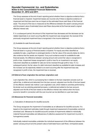 Hyundai Commercial, Inc. and Subsidiaries
Notes to the Consolidated Financial Statements
December 31, 2012 and 2011

  The Group assesses at the end of each reporting period whether there is objective evidence that a
  financial asset is impaired. Impairment losses are incurred only if there is objective evidence of
  impairment and that loss event has an impact on the estimated future cash flows of the financial
  asset. The amount of the loss is measured as the difference between the asset’s carrying amount
  and the present value of estimated future cash flows discounted at the financial asset’s original
  effective interest rate.


  If, in a subsequent period, the amount of the impairment loss decreases and the decrease can be
  related objectively to an event occurring after the impairment was recognized, the reversal of the
  previously recognized impairment loss is recognized in the income statement.


  (2) Available-for-sale financial assets


  The Group assesses at the end of each reporting period whether there is objective evidence that a
  financial asset or a group of financial assets is impaired. For equity securities classified as
  available-for-sale, a significant or prolonged decline in the fair value of the security below its cost is
  also evidence that the assets are impaired. If any such evidence exists for available-for-sale
  financial assets, the difference between carrying amount and current fair value is recognized in
  profit or loss. Impairment losses recognized in profit or loss for an investment in an equity
  instrument classified as available for sale are not be reversed through profit or loss. If, in a
  subsequent period, the fair value of a debt instrument classified as available-for-sale increases and
  the increase can be objectively related to an event occurring after the impairment loss was
  recognized in profit or loss, the impairment loss is reversed.


2.8 Deferral of loan origination fee and loan origination cost


  Loan origination fee, which is a processing fee in relation to the loan origination process such as
  upfront fee, is deferred and deducted from the loan account, adjusted over the life of the loan based
  on the effective interest rate method. Loan origination cost, which relates to activities performed by
  the lender such as soliciting potential borrowers, is deferred and added to the loan account,
  adjusted over the life of the loan based on the effective interest rate method when the future
  economic benefit in connection with the cost incurred can be identified on a per loan basis.


2.9 Allowances for financial receivables


  a. Calculation of allowances for doubtful accounts


  The Group recognizes the impairment of receivables as an allowance for doubtful accounts. It is
  based on the impairment estimates made through impairment assessment of receivables carried at
  amortized cost. Allowance for doubtful accounts consists of impairments related to individually
  material financial receivables and allowances of collective assessment for impairment incurred in
  homogeneous assets.


  Individually material receivables undertake the individual assessment of the difference between the
  assets’ carrying amount and the present value of estimated future cash flows. Unimpaired assets



                                                     19
 