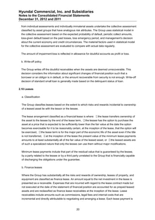 Hyundai Commercial, Inc. and Subsidiaries
Notes to the Consolidated Financial Statements
December 31, 2012 and 2011

 from individual assessments and individually immaterial assets undertake the collective assessment
 classified by asset groups that have analogous risk attributes. The Group uses statistical model in
 the collective assessment based on the expected probability of default, periodic collect amounts,
 loss-given default based on the past losses, loss emergency period, and management’s decision
 about the current economy and credit circumstances. The material factors used in statistical model
 for the collective assessment are evaluated to compare with actual data regularly.


 The amount of impairment loss is reflected in allowance for doubtful accounts as profit or loss.


 b. Write-off policy


 The Group writes off the doubtful receivables when the assets are deemed unrecoverable. This
 decision considers the information about significant changes of financial position such that a
 borrower or an obligor is in default, or the amount recoverable from security is not enough. Write-off
 decision of standard small loan is generally made based on the delinquent status of loan.


2.10 Leases


  a. Classification


  The Group classifies leases based on the extent to which risks and rewards incidental to ownership
  of a leased asset lie with the lessor or the lessee.


  The lease arrangement classified as a financial lease is where: ①the lease transfers ownership of
  the asset to the lessee by the end of the lease term, ②the lessee has the option to purchase the
  asset at a price that is expected to be sufficiently lower than the fair value at the date the option
  becomes exercisable for it to be reasonably certain, at the inception of the lease, that the option will
  be exercised, ③the lease term is for the major part of the economic life of the asset even if the title
  is not transferred, ④at the inception of the lease the present value of the minimum lease payments
  amounts to at least substantially all of the fair value of the leased asset, or ⑤the leased assets are
  of such a specialized nature that only the lessee can use them without major modifications.


  Minimum lease payments include that part of the residual value that is guaranteed by the lessee,
  by a party related to the lessee or by a third party unrelated to the Group that is financially capable
  of discharging the obligations under the guarantee.


  b. Finance leases


  Where the Group has substantially all the risks and rewards of ownership, leases of property, and
  equipment are classified as finance lease. An amount equal to the net investment in the lease is
  presented as a receivable. Expenses that are incurred with regard to the lease contract made but
  not executed at the date of the statement of financial position are accounted for as prepaid leased
  assets and are reclassified as finance lease receivables at the inception of the lease. Lease
  receivables include amounts such as commissions, legal fees and internal costs that are
  incremental and directly attributable to negotiating and arranging a lease. Each lease payment is



                                                    20
 