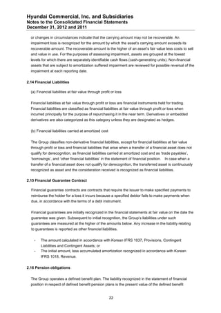 Hyundai Commercial, Inc. and Subsidiaries
Notes to the Consolidated Financial Statements
December 31, 2012 and 2011

  or changes in circumstances indicate that the carrying amount may not be recoverable. An
  impairment loss is recognized for the amount by which the asset’s carrying amount exceeds its
  recoverable amount. The recoverable amount is the higher of an asset’s fair value less costs to sell
  and value in use. For the purposes of assessing impairment, assets are grouped at the lowest
  levels for which there are separately identifiable cash flows (cash-generating units). Non-financial
  assets that are subject to amortization suffered impairment are reviewed for possible reversal of the
  impairment at each reporting date.


2.14 Financial Liabilities

  (a) Financial liabilities at fair value through profit or loss


  Financial liabilities at fair value through profit or loss are financial instruments held for trading.
  Financial liabilities are classified as financial liabilities at fair value through profit or loss when
  incurred principally for the purpose of repurchasing it in the near term. Derivatives or embedded
  derivatives are also categorized as this category unless they are designated as hedges.


  (b) Financial liabilities carried at amortized cost


  The Group classifies non-derivative financial liabilities, except for financial liabilities at fair value
  through profit or loss and financial liabilities that arise when a transfer of a financial asset does not
  qualify for derecognition, as financial liabilities carried at amortized cost and as ‘trade payables’,
  ‘borrowings’, and ‘other financial liabilities’ in the statement of financial position.   In case when a
  transfer of a financial asset does not qualify for derecognition, the transferred asset is continuously
  recognized as asset and the consideration received is recognized as financial liabilities.

2.15 Financial Guarantee Contract

  Financial guarantee contracts are contracts that require the issuer to make specified payments to
  reimburse the holder for a loss it incurs because a specified debtor fails to make payments when
  due, in accordance with the terms of a debt instrument.


  Financial guarantees are initially recognized in the financial statements at fair value on the date the
  guarantee was given. Subsequent to initial recognition, the Group’s liabilities under such
  guarantees are measured at the higher of the amounts below. Any increase in the liability relating
  to guarantees is reported as other financial liabilities.


    -   The amount calculated in accordance with Korean IFRS 1037, Provisions, Contingent
        Liabilities and Contingent Assets; or
    -   The initial amount, less accumulated amortization recognized in accordance with Korean
        IFRS 1018, Revenue.


2.16 Pension obligations


  The Group operates a defined benefit plan. The liability recognized in the statement of financial
  position in respect of defined benefit pension plans is the present value of the defined benefit


                                                        22
 