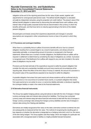 Hyundai Commercial, Inc. and Subsidiaries
Notes to the Consolidated Financial Statements
December 31, 2012 and 2011

  obligation at the end of the reporting period less the fair value of plan assets, together with
  adjustments for unrecognized past-service costs. The defined benefit obligation is calculated
  annually by independent actuaries using the projected unit credit method. The present value of the
  defined benefit obligation is determined by discounting the estimated future cash outflows using
  interest rates of high-quality corporate bonds that are denominated in the currency in which the
  benefits will be paid, and that have terms to maturity approximating to the terms of the related
  pension obligation.


  Actuarial gains and losses arising from experience adjustments and changes in actuarial
  assumptions are recognized in other comprehensive income or loss in the period in which they
  arise.


2.17 Provisions and contingent liabilities


  When there is a probability that an outflow of economic benefits will occur due to a present
  obligation resulting from a present legal or as a result of past events, and whose amount is
  reasonably estimable, a corresponding amount of provision is recognized in the financial
  statements. Where there are a number of similar obligations, the likelihood that an outflow will be
  required in settlement is determined by considering the class of obligations as a whole. A provision
  is recognized even if the likelihood of an outflow with respect to any one item included in the same
  class of obligations may be small.


  Provisions are the best estimate of the expenditure required to settle the present obligation that
  consider the risks and uncertainties inevitably surround many events and circumstances at the
  reporting date. Where the effect of the time value of money is material, the amount of a provision is
  the present value of the expenditures expected to be required to settle the obligation.


  A possible obligation that arises from past events and whose existence will be confirmed only by
  the occurrence or non-occurrence of uncertain future events, or a present obligation that arises
  from past events but is not certain to occur, or cannot be reliably estimated, a disclosure regarding
  the contingent liability is made in the notes to the financial statements.

2.18 Derivative financial instruments


  The Group has applied hedging policies using derivatives to deal with the risk of changes in foreign
  currency exchange rates and interest rates arising from liabilities. The Group has contracted
  currency swap and interest swap derivative financial instruments to deal with the risk of changes in
  foreign currency exchange rates arising from foreign currency liabilities and the risk of changes in
  interest rates arising from floating-rate liabilities.


  Derivatives are initially recognized at fair value on the date a derivative contract is entered into and
  are subsequently re-measured at their fair value. The method of recognizing the resulting gain or
  loss depends on whether the derivative is designated as a hedging instrument, and if so, the nature
  of the item being hedged. The Group applies cash flow hedge, which are hedges of a particular risk
  associated with a recognized asset or liability or a highly probable forecast transaction.


                                                       23
 