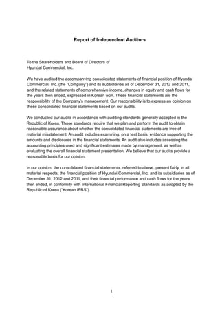 Report of Independent Auditors



To the Shareholders and Board of Directors of
Hyundai Commercial, Inc.

We have audited the accompanying consolidated statements of financial position of Hyundai
Commercial, Inc. (the ”Company”) and its subsidiaries as of December 31, 2012 and 2011,
and the related statements of comprehensive income, changes in equity and cash flows for
the years then ended, expressed in Korean won. These financial statements are the
responsibility of the Company’s management. Our responsibility is to express an opinion on
these consolidated financial statements based on our audits.

We conducted our audits in accordance with auditing standards generally accepted in the
Republic of Korea. Those standards require that we plan and perform the audit to obtain
reasonable assurance about whether the consolidated financial statements are free of
material misstatement. An audit includes examining, on a test basis, evidence supporting the
amounts and disclosures in the financial statements. An audit also includes assessing the
accounting principles used and significant estimates made by management, as well as
evaluating the overall financial statement presentation. We believe that our audits provide a
reasonable basis for our opinion.

In our opinion, the consolidated financial statements, referred to above, present fairly, in all
material respects, the financial position of Hyundai Commercial, Inc. and its subsidiaries as of
December 31, 2012 and 2011, and their financial performance and cash flows for the years
then ended, in conformity with International Financial Reporting Standards as adopted by the
Republic of Korea (“Korean IFRS”).




                                                1
 