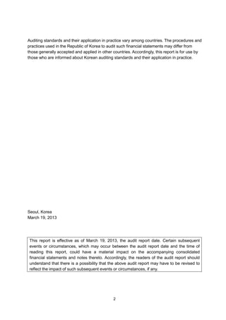Auditing standards and their application in practice vary among countries. The procedures and
practices used in the Republic of Korea to audit such financial statements may differ from
those generally accepted and applied in other countries. Accordingly, this report is for use by
those who are informed about Korean auditing standards and their application in practice.




Seoul, Korea
March 19, 2013




 This report is effective as of March 19, 2013, the audit report date. Certain subsequent
 events or circumstances, which may occur between the audit report date and the time of
 reading this report, could have a material impact on the accompanying consolidated
 financial statements and notes thereto. Accordingly, the readers of the audit report should
 understand that there is a possibility that the above audit report may have to be revised to
 reflect the impact of such subsequent events or circumstances, if any.




                                              2
 