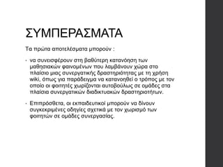 ΣΥΜΠΕΡΑΣΜΑΤΑ
Tα πρώτα αποτελέσματα μπορούν :
• να συνεισφέρουν στη βαθύτερη κατανόηση των
μαθησιακών φαινομένων που λαμβάνουν χώρα στο
πλαίσιο μιας συνεργατικής δραστηριότητας με τη χρήση
wiki, όπως για παράδειγμα να κατανοηθεί ο τρόπος με τον
οποίο οι φοιτητές χωρίζονται αυτοβούλως σε ομάδες στα
πλαίσια συνεργατικών διαδικτυακών δραστηριοτήτων.
• Επιπρόσθετα, οι εκπαιδευτικοί μπορούν να δίνουν
συγκεκριμένες οδηγίες σχετικά με τον χωρισμό των
φοιτητών σε ομάδες συνεργασίας.
 