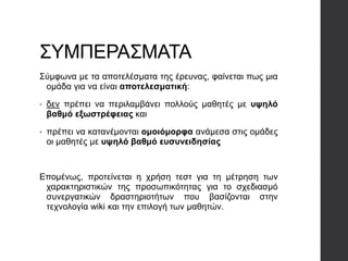ΣΥΜΠΕΡΑΣΜΑΤΑ
Σύμφωνα με τα αποτελέσματα της έρευνας, φαίνεται πως μια
ομάδα για να είναι αποτελεσματική:
• δεν πρέπει να περιλαμβάνει πολλούς μαθητές με υψηλό
βαθμό εξωστρέφειας και
• πρέπει να κατανέμονται ομοιόμορφα ανάμεσα στις ομάδες
οι μαθητές με υψηλό βαθμό ευσυνειδησίας
Επομένως, προτείνεται η χρήση τεστ για τη μέτρηση των
χαρακτηριστικών της προσωπικότητας για το σχεδιασμό
συνεργατικών δραστηριοτήτων που βασίζονται στην
τεχνολογία wiki και την επιλογή των μαθητών.
 