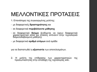 ΜΕΛΛΟΝΤΙΚΕΣ ΠΡΟΤΑΣΕΙΣ
1. Επανάληψη της συγκεκριμένης μελέτης:
• με διαφορετικές δραστηριότητες και
• σε διαφορετικά περιβάλλοντα μάθησης
• σε διαφορετικό δείγμα (ενδέχεται να έχουν διαφορετικά
χαρακτηριστικά αλλά και στάσεις απέναντι στην τεχνολογικά
διαμεσολαβούμενη μάθηση)
• με διαφορετικό αριθμό ατόμων ανά ομάδα
για να διαπιστωθεί η αξιοπιστία των αποτελεσμάτων.
2. Η μελέτη της επίδρασης των χαρακτηριστικών της
προσωπικότητας στην αποδοχή της τεχνολογίας wiki.
 