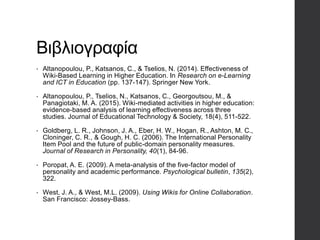 Βιβλιογραφία
• Altanopoulou, P., Katsanos, C., & Tselios, N. (2014). Effectiveness of
Wiki-Based Learning in Higher Education. In Research on e-Learning
and ICT in Education (pp. 137-147). Springer New York.
• Altanopoulou, P., Tselios, N., Katsanos, C., Georgoutsou, M., &
Panagiotaki, M. A. (2015). Wiki-mediated activities in higher education:
evidence-based analysis of learning effectiveness across three
studies. Journal of Educational Technology & Society, 18(4), 511-522.
• Goldberg, L. R., Johnson, J. A., Eber, H. W., Hogan, R., Ashton, M. C.,
Cloninger, C. R., & Gough, H. C. (2006). The International Personality
Item Pool and the future of public-domain personality measures.
Journal of Research in Personality, 40(1), 84-96.
• Poropat, A. E. (2009). A meta-analysis of the five-factor model of
personality and academic performance. Psychological bulletin, 135(2),
322.
• West, J. A., & West, M.L. (2009). Using Wikis for Online Collaboration.
San Francisco: Jossey-Bass.
 