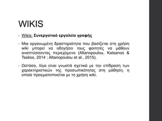WIKIS
• Wikis: Συνεργατικό εργαλείο γραφής
• Μια οργανωμένη δραστηριότητα που βασίζεται στη χρήση
wiki μπορεί να οδηγήσει τους φοιτητές να μάθουν
αναπτύσσοντας περιεχόμενο (Altanopoulou, Katsanos &
Tselios, 2014 ; Altanopoulou et al., 2015).
• Ωστόσο, λίγα είναι γνωστά σχετικά με την επίδραση των
χαρακτηριστικών της προσωπικότητας στη μάθηση, η
οποία πραγματοποιείται με τη χρήση wiki.
 