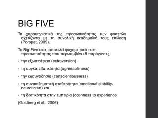BIG FIVE
Τα χαρακτηριστικά της προσωπικότητας των φοιτητών
σχετίζονται με τη συνολική ακαδημαϊκή τους επίδοση
(Poropat, 2009).
Το Big-Five τεστ, αποτελεί ψυχομετρικό τεστ
προσωπικότητας που περιλαμβάνει 5 παράγοντες:
• την εξωστρέφεια (extraversion)
• τη συγκαταβατικότητα (agreeableness)
• την ευσυνειδησία (conscientiousness)
• τη συναισθηματική σταθερότητα (emotional stability-
neuroticism) και
• τη δεκτικότητα στην εμπειρία (openness to experience
(Goldberg et al., 2006)
 