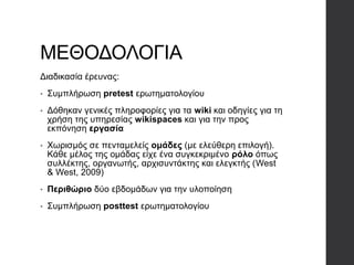 ΜΕΘΟΔΟΛΟΓΙΑ
Διαδικασία έρευνας:
• Συμπλήρωση pretest ερωτηματολογίου
• Δόθηκαν γενικές πληροφορίες για τα wiki και οδηγίες για τη
χρήση της υπηρεσίας wikispaces και για την προς
εκπόνηση εργασία
• Χωρισμός σε πενταμελείς ομάδες (με ελεύθερη επιλογή).
Κάθε μέλος της ομάδας είχε ένα συγκεκριμένο ρόλο όπως
συλλέκτης, οργανωτής, αρχισυντάκτης και ελεγκτής (West
& West, 2009)
• Περιθώριο δύο εβδομάδων για την υλοποίηση
• Συμπλήρωση posttest ερωτηματολογίου
 