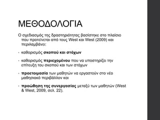 ΜΕΘΟΔΟΛΟΓΙΑ
Ο σχεδιασμός της δραστηριότητας βασίστηκε στο πλαίσιο
που προτείνεται από τους West και West (2009) και
περιλαμβάνει:
• καθορισμός σκοπού και στόχων
• καθορισμός περιεχομένου που να υποστηρίζει την
επίτευξη του σκοπού και των στόχων
• προετοιμασία των μαθητών να εργαστούν στο νέο
μαθησιακό περιβάλλον και
• προώθηση της συνεργασίας μεταξύ των μαθητών (West
& West, 2009, σελ. 22).
 