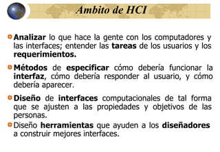 Ambito de HCI
Métodos de especificar cómo debería funcionar la
interfaz, cómo debería responder al usuario, y cómo
debería aparecer.
Diseño de interfaces computacionales de tal forma
que se ajusten a las propiedades y objetivos de las
personas.
Diseño herramientas que ayuden a los diseñadores
a construir mejores interfaces.
Analizar lo que hace la gente con los computadores y
las interfaces; entender las tareas de los usuarios y los
requerimientos.
 