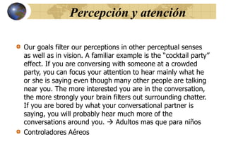 Percepción y atención
Our goals filter our perceptions in other perceptual senses
as well as in vision. A familiar example is the “cocktail party”
effect. If you are conversing with someone at a crowded
party, you can focus your attention to hear mainly what he
or she is saying even though many other people are talking
near you. The more interested you are in the conversation,
the more strongly your brain filters out surrounding chatter.
If you are bored by what your conversational partner is
saying, you will probably hear much more of the
conversations around you.  Adultos mas que para niños
Controladores Aéreos
 