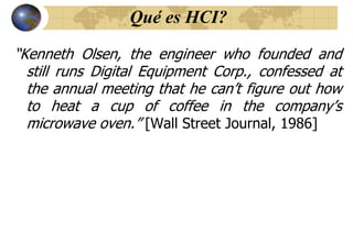 Qué es HCI?
“Kenneth Olsen, the engineer who founded and
still runs Digital Equipment Corp., confessed at
the annual meeting that he can‟t figure out how
to heat a cup of coffee in the company‟s
microwave oven.” [Wall Street Journal, 1986]
 