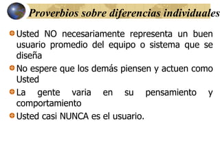 Proverbios sobre diferencias individuales
Usted NO necesariamente representa un buen
usuario promedio del equipo o sistema que se
diseña
No espere que los demás piensen y actuen como
Usted
La gente varia en su pensamiento y
comportamiento
Usted casi NUNCA es el usuario.
 