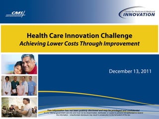 Health Care Innovation Challenge
Achieving Lower Costs Through Improvement
December 13, 2011
This information has not been publicly disclosed and may be privileged and confidential.
It is for internal government use only and must not be disseminated, distributed, or copied to persons not authorized to receive
the information. Unauthorized disclosure may result in prosecution to the full extent of the law.
 