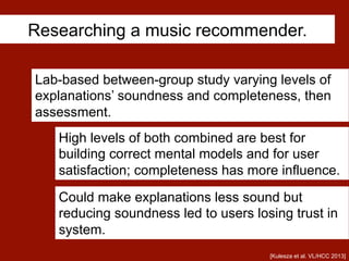 Researching a music recommender.
[Kulesza et al. VL/HCC 2013]
Lab-based between-group study varying levels of
explanations’ soundness and completeness, then
assessment.
Could make explanations less sound but
reducing soundness led to users losing trust in
system.
High levels of both combined are best for
building correct mental models and for user
satisfaction; completeness has more influence.
 