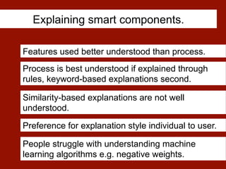 Explaining smart components.
Process is best understood if explained through
rules, keyword-based explanations second.
People struggle with understanding machine
learning algorithms e.g. negative weights.
Features used better understood than process.
Similarity-based explanations are not well
understood.
Preference for explanation style individual to user.
 