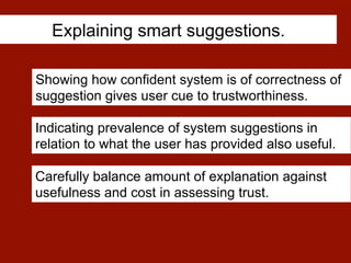 Explaining smart suggestions.
Showing how confident system is of correctness of
suggestion gives user cue to trustworthiness.
Carefully balance amount of explanation against
usefulness and cost in assessing trust.
Indicating prevalence of system suggestions in
relation to what the user has provided also useful.
 