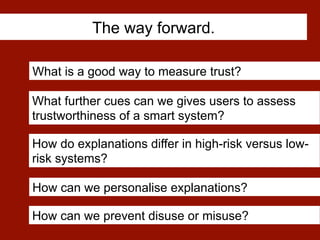 The way forward.
What is a good way to measure trust?
How can we personalise explanations?
How do explanations differ in high-risk versus low-
risk systems?
What further cues can we gives users to assess
trustworthiness of a smart system?
How can we prevent disuse or misuse?
 