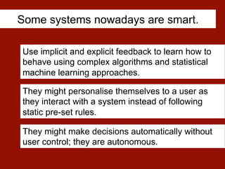 Some systems nowadays are smart.
Use implicit and explicit feedback to learn how to
behave using complex algorithms and statistical
machine learning approaches.
They might make decisions automatically without
user control; they are autonomous.
They might personalise themselves to a user as
they interact with a system instead of following
static pre-set rules.
 