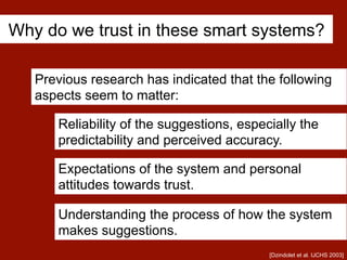 Why do we trust in these smart systems?
Previous research has indicated that the following
aspects seem to matter:
Reliability of the suggestions, especially the
predictability and perceived accuracy.
Understanding the process of how the system
makes suggestions.
Expectations of the system and personal
attitudes towards trust.
[Dzindolet et al. IJCHS 2003]
 