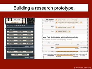 Building a research prototype.
Figure 1. Users could debug by saying why the
current song was a good or bad choice.
. . .
Figure 2. Participants could debug by adding guidelines on the type of
music the station should or should not play, via a wide range of criteria.
[Kulesza et al. CHI 2012]
 