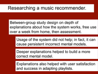 Researching a music recommender.
[Kulesza et al. CHI 2013]
Between-group study design on depth of
explanations about how the system works, free use
over a week from home, then assessment.
Deeper explanations helped to build a more
correct mental model.
Explanations also helped with user satisfaction
and success in adapting playlists.
Usage of the system did not help; in fact, it can
cause persistent incorrect mental models.
 